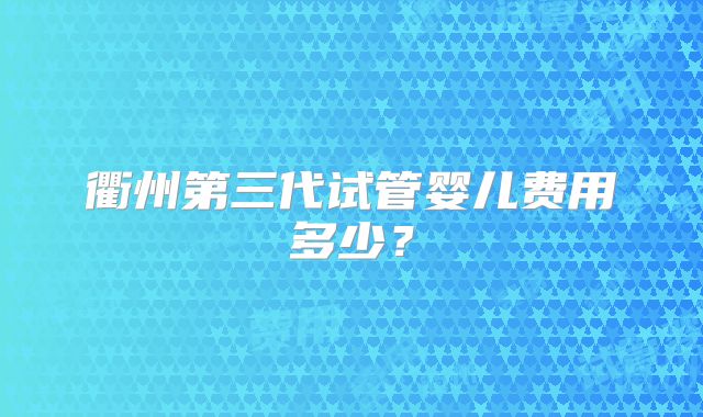 衢州第三代试管婴儿费用多少?