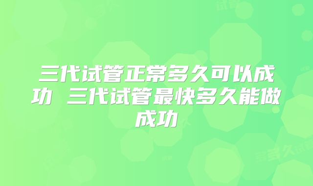 三代试管正常多久可以成功 三代试管最快多久能做成功