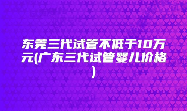 东莞三代试管不低于10万元(广东三代试管婴儿价格)