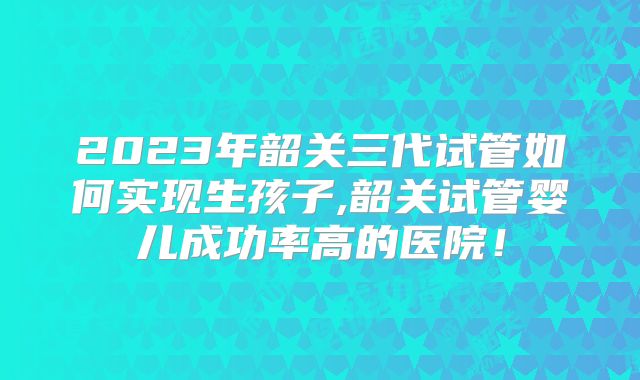 2023年韶关三代试管如何实现生孩子,韶关试管婴儿成功率高的医院！