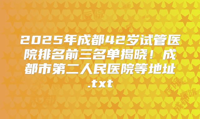 2025年成都42岁试管医院排名前三名单揭晓！成都市第二人民医院等地址.txt