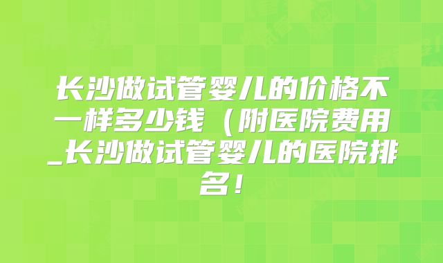 长沙做试管婴儿的价格不一样多少钱（附医院费用_长沙做试管婴儿的医院排名！
