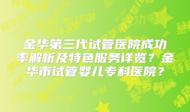 金华第三代试管医院成功率解析及特色服务详览？金华市试管婴儿专科医院？