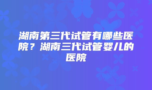 湖南第三代试管有哪些医院？湖南三代试管婴儿的医院