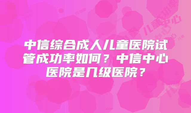 中信综合成人儿童医院试管成功率如何?中信中心医院是几级医院?