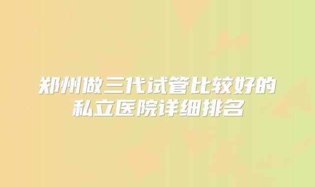 郑州做三代试管比较好的私立医院详细排名