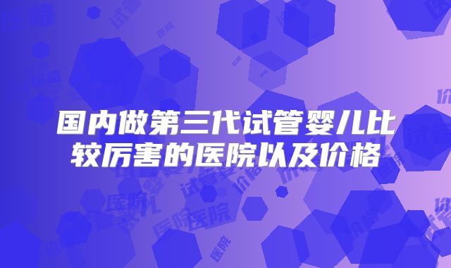 国内做第三代试管婴儿比较厉害的医院以及价格