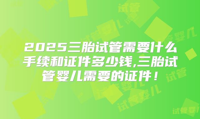 2025三胎试管需要什么手续和证件多少钱,三胎试管婴儿需要的证件！