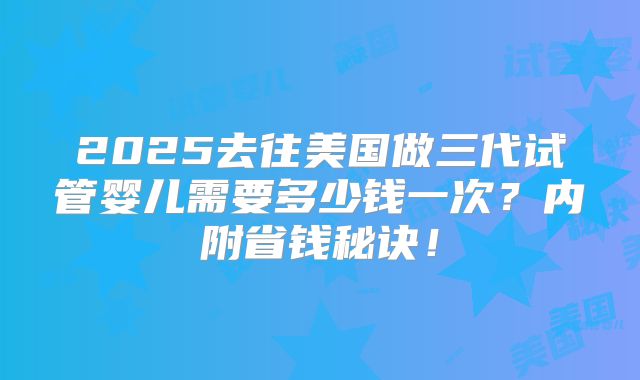 2025去往美国做三代试管婴儿需要多少钱一次？内附省钱秘诀！