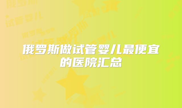 俄罗斯做试管婴儿最便宜的医院汇总