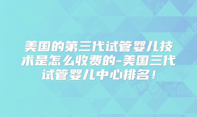 美国的第三代试管婴儿技术是怎么收费的-美国三代试管婴儿中心排名！