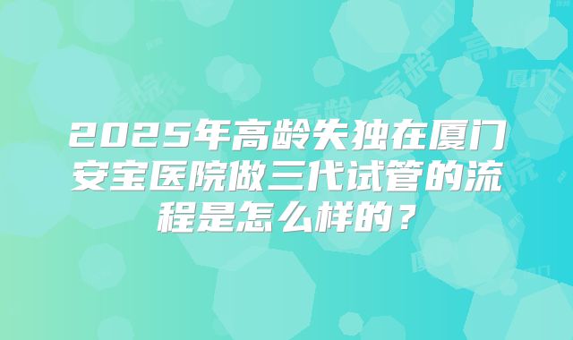 2025年高龄失独在厦门安宝医院做三代试管的流程是怎么样的？