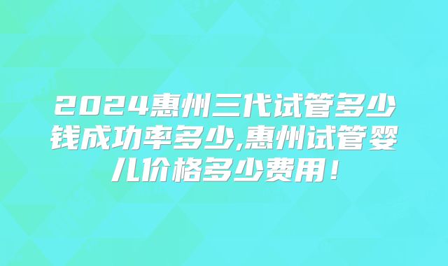 2024惠州三代试管多少钱成功率多少,惠州试管婴儿价格多少费用!