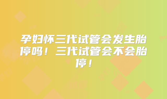 孕妇怀三代试管会发生胎停吗！三代试管会不会胎停！