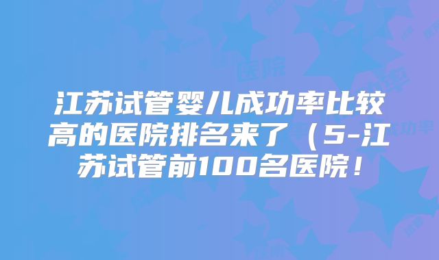 江苏试管婴儿成功率比较高的医院排名来了（5-江苏试管前100名医院！