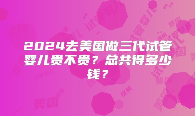 2024去美国做三代试管婴儿贵不贵?总共得多少钱?