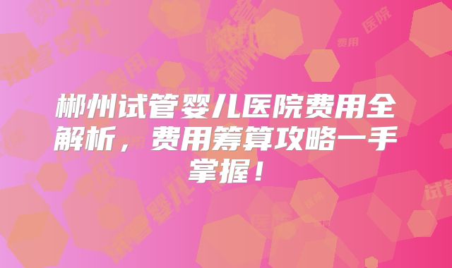 郴州试管婴儿医院费用全解析，费用筹算攻略一手掌握！