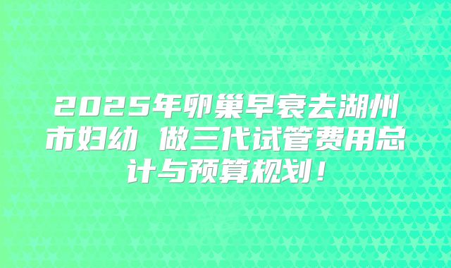 2025年卵巢早衰去湖州市妇幼 做三代试管费用总计与预算规划!
