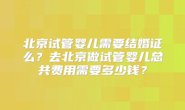 北京试管婴儿需要结婚证么?去北京做试管婴儿总共费用需要多少钱?