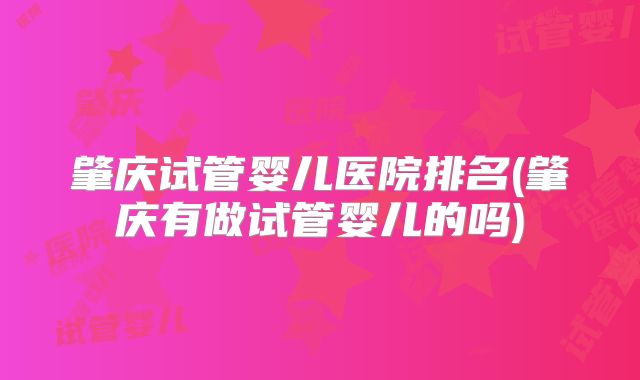 肇庆试管婴儿医院排名(肇庆有做试管婴儿的吗)