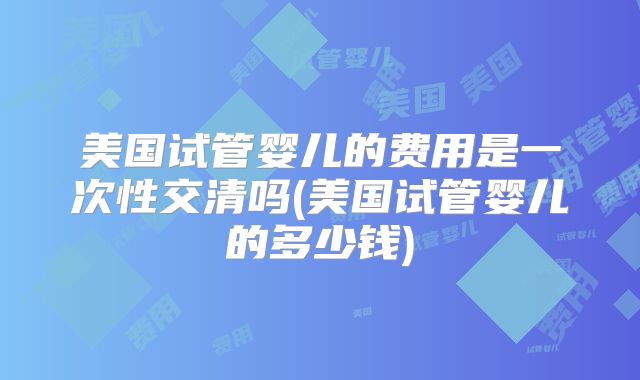 美国试管婴儿的费用是一次性交清吗(美国试管婴儿的多少钱)
