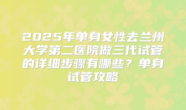 2025年单身女性去兰州大学第二医院做三代试管的详细步骤有哪些？单身试管攻略