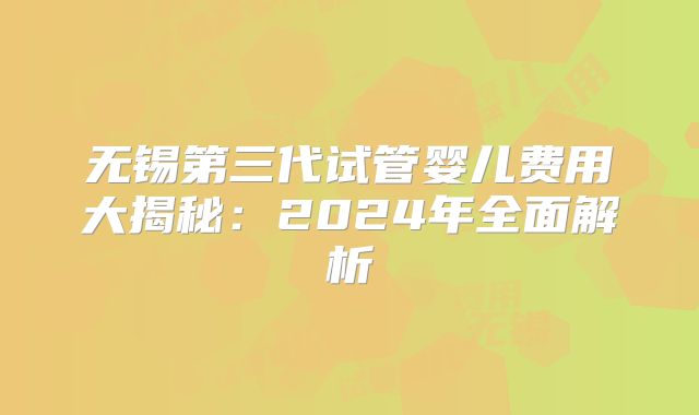 无锡第三代试管婴儿费用大揭秘：2024年全面解析