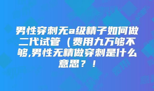 男性穿刺无a级精子如何做二代试管（费用九万够不够,男性无精做穿刺是什么意思？！