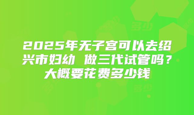 2025年无子宫可以去绍兴市妇幼 做三代试管吗？大概要花费多少钱