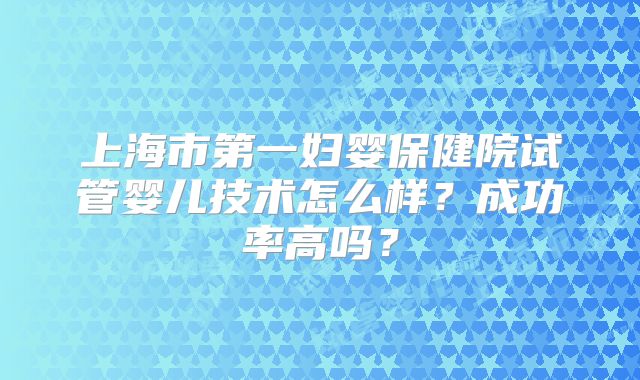 上海市第一妇婴保健院试管婴儿技术怎么样？成功率高吗？