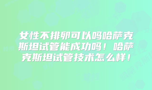 女性不排卵可以吗哈萨克斯坦试管能成功吗！哈萨克斯坦试管技术怎么样！