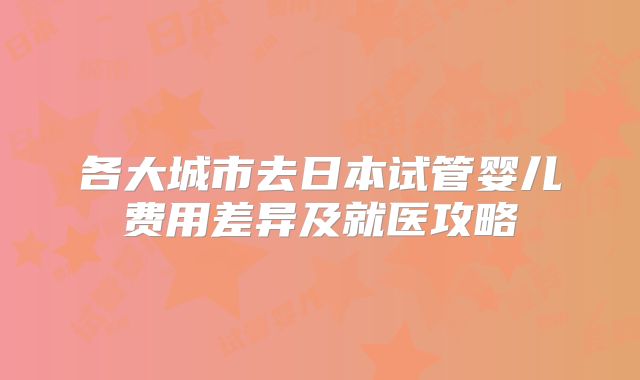各大城市去日本试管婴儿费用差异及就医攻略