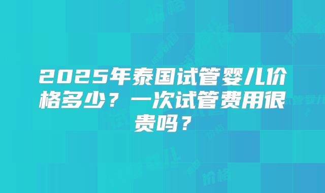 2025年泰国试管婴儿价格多少?一次试管费用很贵吗?