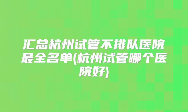 汇总杭州试管不排队医院最全名单(杭州试管哪个医院好)
