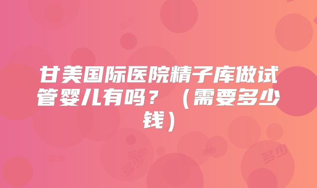 甘美国际医院精子库做试管婴儿有吗？（需要多少钱）