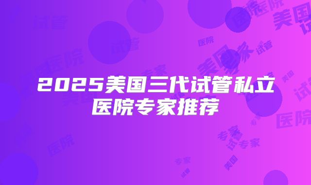 2025美国三代试管私立医院专家推荐