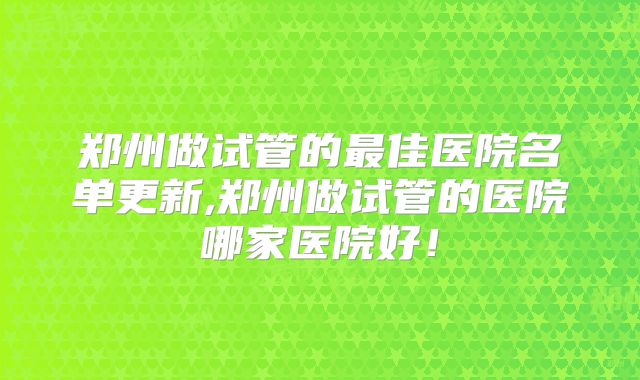 郑州做试管的最佳医院名单更新,郑州做试管的医院哪家医院好！