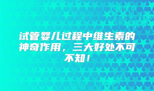 试管婴儿过程中维生素的神奇作用,三大好处不可不知!