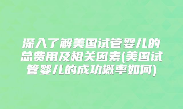 深入了解美国试管婴儿的总费用及相关因素(美国试管婴儿的成功概率如何)