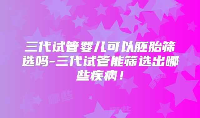 三代试管婴儿可以胚胎筛选吗-三代试管能筛选出哪些疾病！