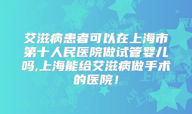 艾滋病患者可以在上海市第十人民医院做试管婴儿吗,上海能给艾滋病做手术的医院！