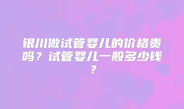 银川做试管婴儿的价格贵吗？试管婴儿一般多少钱？