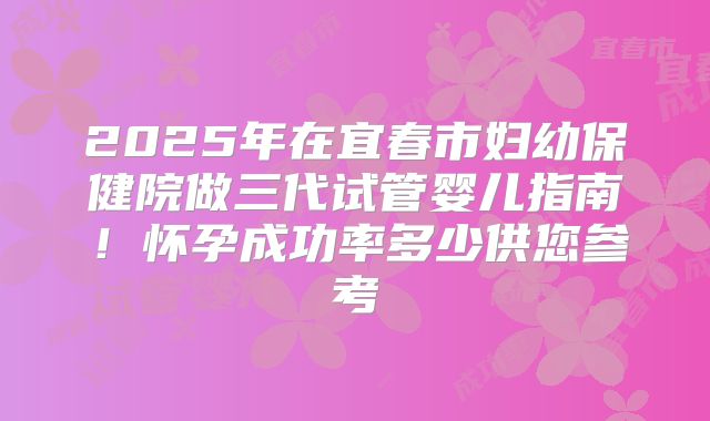 2025年在宜春市妇幼保健院做三代试管婴儿指南！怀孕成功率多少供您参考