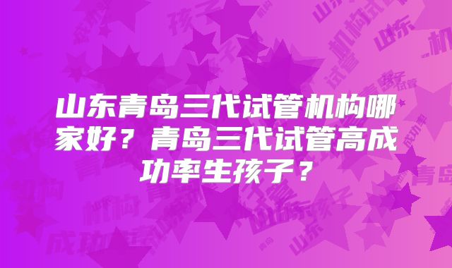 山东青岛三代试管机构哪家好？青岛三代试管高成功率生孩子？