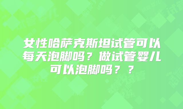 女性哈萨克斯坦试管可以每天泡脚吗？做试管婴儿可以泡脚吗？？