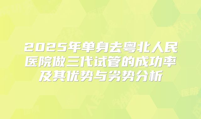 2025年单身去粤北人民医院做三代试管的成功率及其优势与劣势分析