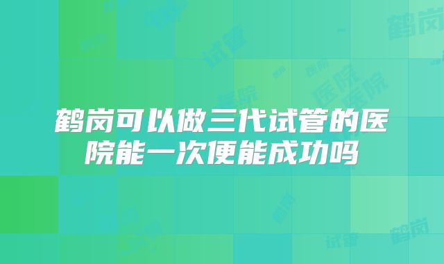 鹤岗可以做三代试管的医院能一次便能成功吗