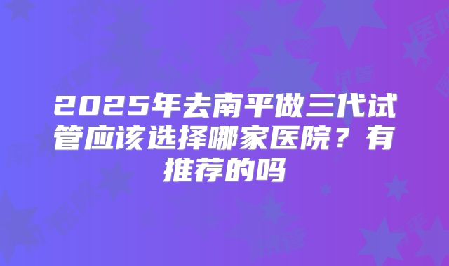 2025年去南平做三代试管应该选择哪家医院？有推荐的吗