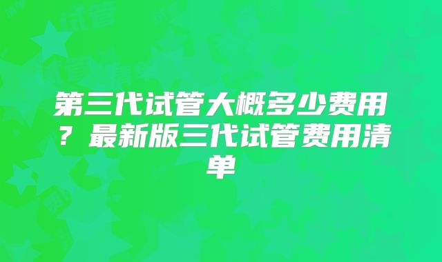 第三代试管大概多少费用？最新版三代试管费用清单
