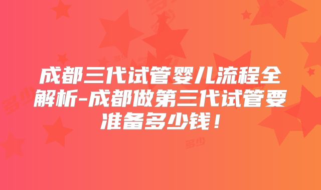 成都三代试管婴儿流程全解析-成都做第三代试管要准备多少钱！